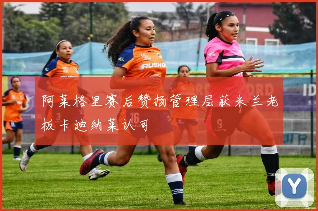 阿莱格里赛后赞扬管理层获米兰老板卡迪纳莱认可