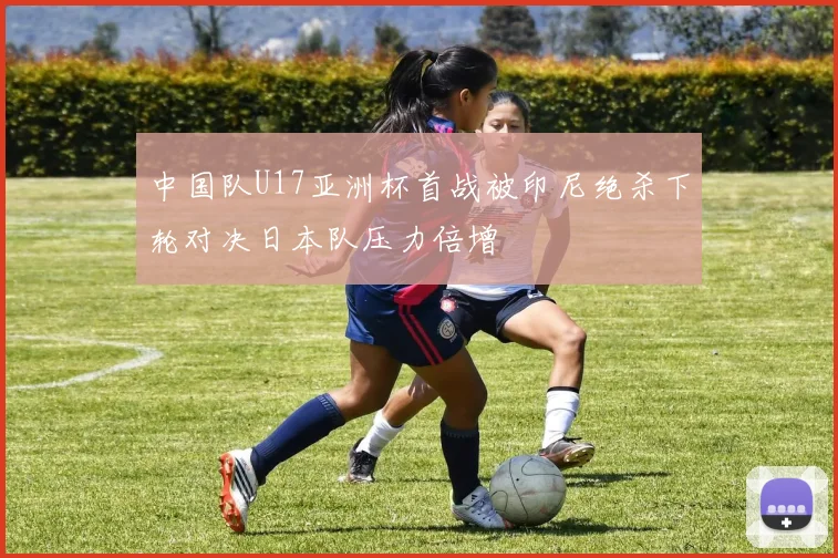 中国队U17亚洲杯首战被印尼绝杀下轮对决日本队压力倍增