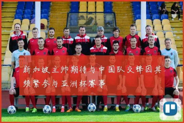 新加坡主帅期待与中国队交锋因其频繁参与亚洲杯赛事