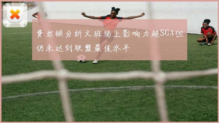 费尔顿分析文班场上影响力超SGA但仍未达到联盟最佳水平
