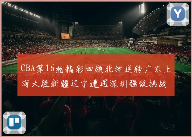 CBA第16轮精彩回顾北控逆转广东上海大胜新疆辽宁遭遇深圳强敌挑战