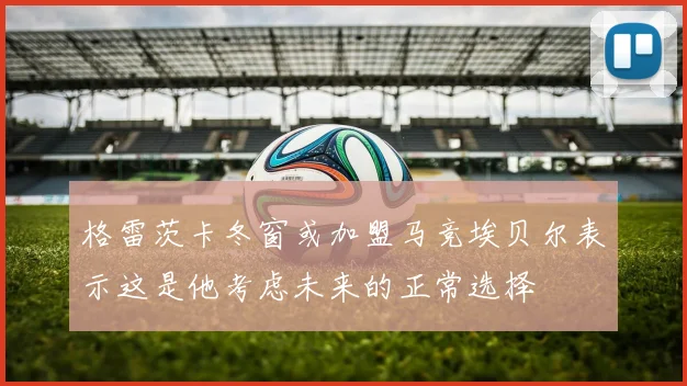 格雷茨卡冬窗或加盟马竞埃贝尔表示这是他考虑未来的正常选择