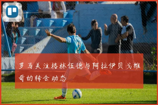 罗马关注格林伍德与阿拉伊贝戈维奇的转会动态
