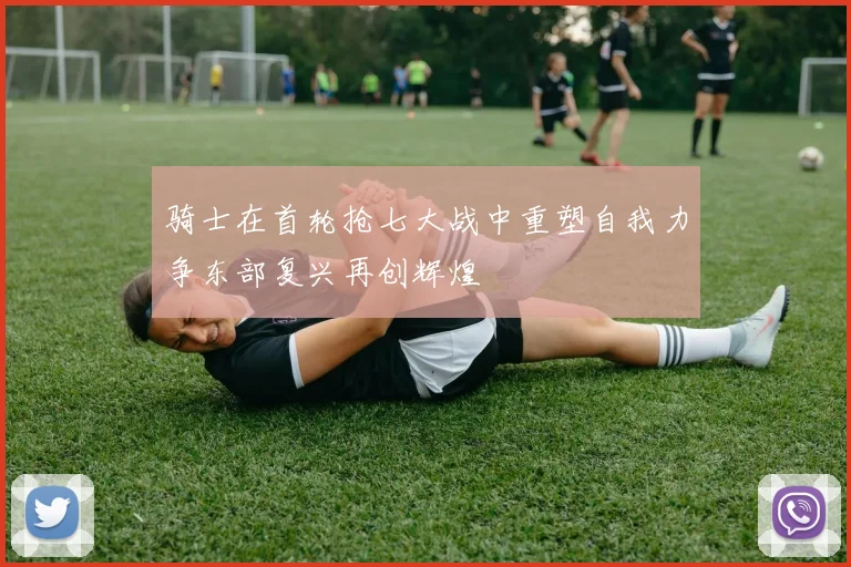 骑士在首轮抢七大战中重塑自我力争东部复兴再创辉煌