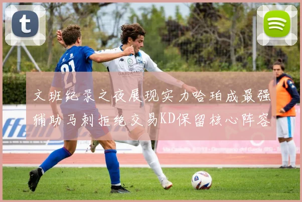 文班纪录之夜展现实力哈珀成最强辅助马刺拒绝交易KD保留核心阵容