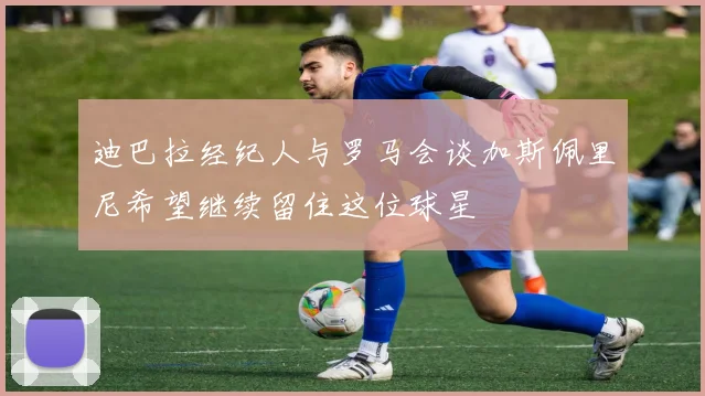 迪巴拉经纪人与罗马会谈加斯佩里尼希望继续留住这位球星