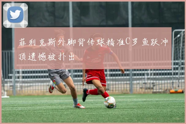 菲利克斯外脚背传球精准C罗鱼跃冲顶遗憾被扑出
